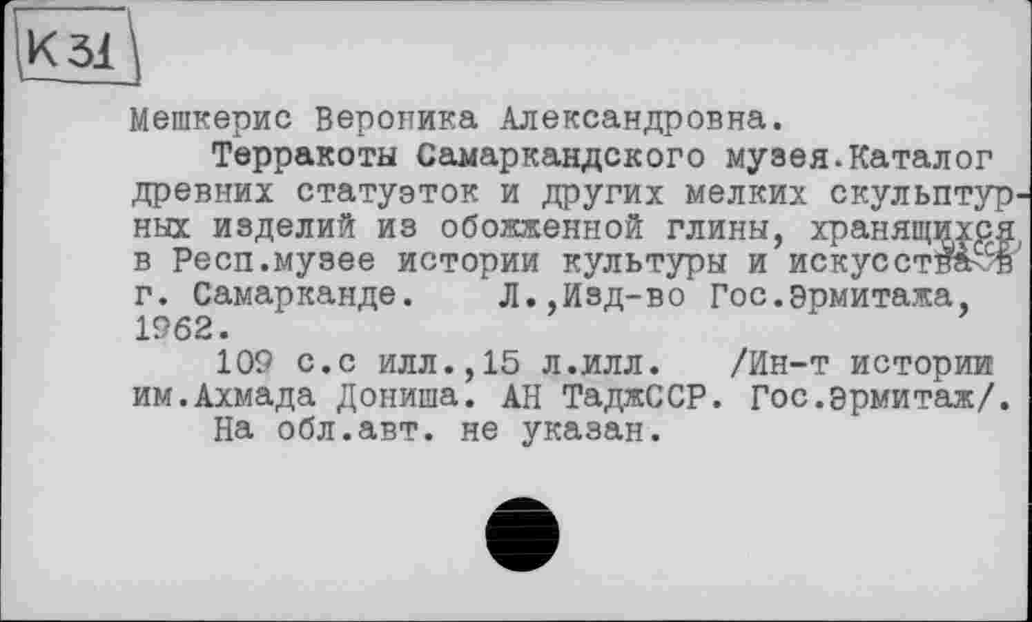 ﻿
Мешкерис Вероника Александровна.
Терракоты Самаркандского музея.Каталог древних статуэток и других мелких скульптурных изделий из обожженной глины, хранящихся, в Респ.музее истории культуры и искусствен г. Самарканде. Л.,Изд-во Гос.Эрмитажа, 1962.
109 с.с илл.,15 л.илл. /Ин-т истории им.Ахмада Дониша. АН ТаджССР. Гос.эрмитаж/.
На обл.авт. не указан.